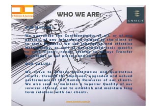 www.enrich.com.br
O U R M I S S I O N :
W e g u a r a n t e e t h e C o n f i d e n t i a l i t y o f a l l , o r o f a n y
p o r t i o n , o f a n y i n f o r m a t i o n r e l a t e d t o t h e c l i e n t o r
t o t h e i r b u s i n e s s . W e u s e i n n o v a t i v e a n d e f f e c t i v e
M e t h o d o l o g y , a s w e l l a s p e r s o n a l i z e d t o o l s s p e c i f i c
t o e a c h c l i e n t ’ s n e e d s , s e e k i n g t o a l w a y s T r a n s f e r
K n o w l e d g e t o o u r p r o c e s s a n d o u r c l i e n t .
O U R V A L U E S :
W e s t r i v e t o a c h i e v e q u a n t i t a t i v e a n d q u a l i t a t i v e
r e s u l t s , t h r o u g h t h e i m p r o v e d , u p g r a d e d a n d v a l u e d
p e r f o r m a n c e o f t h e H u m a n R e s o u r c e s o f o u r c l i e n t s .
W e a l s o s e e k t o m a i n t a i n a S u p e r i o r Q u a l i t y o f o u r
s e r v i c e s o f f e r e d , a n d t o e s t a b l i s h a n d m a i n t a i n l o n g
t e r m r e l a t i o n s w i t h o u r c l i e n t s .
WHO WE ARE:WHO WE ARE:
 