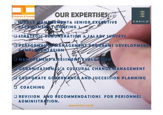 www.enrich.com.br
OUR EXPERTISES:OUR EXPERTISES:
 MIDD L E M A N AGEMENT& SENIOR EXE CUTI V E
R E C R U I T M E N T ( H U N T I N G )
 S T R A T E G I C R E M U N E R A T I O N & S A L A R Y S U R V E Y S
 P E R F O R M A N C E M A N A G E M E N T P R O G R A M S D E V E L O P M E N T
& I M P L E M E N T A T I O N
 M A N A G E M E N T A S S E S S M E N T / E V A L U A T I O N
 O R G A N I Z A T I O N A L & C U L T U R A L C H A N G E M A N A G E M E N T
 CORPORATE GOVERNANCE AND SUCCESSION PLANNING
 COACHING
 R E V I S I O N A N D R E C O M M E N D A T I O N S F O R P E R S O N N E L
A D M I N I S T R A T I O N .
 