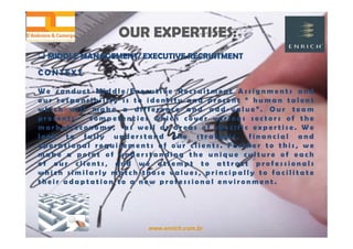 www.enrich.com.br
OUR EXPERTISES:OUR EXPERTISES:
CONTEXT
W e c o n d u c t M i d d l e / E x e c u t i v e R e c r u i t m e n t A s s i g n m e n t s a n d
o u r r e s p o n s i b i l i t y i s t o i d e n t i f y a n d p r e s e n t “ h u m a n t a l e n t
w h i c h w i l l m a k e a d i f f e r e n c e a n d a d d - v a l u e ” . O u r t e a m
p r e s e n t s c o m p e t e n c i e s w h i c h c o v e r v a r i o u s s e c t o r s o f t h e
m a r k e t / e c o n o m y , a s w e l l a s a r e a s o f s p e c i f i c e x p e r t i s e . W e
l o o k t o f u l l y u n d e r s t a n d t h e s t r a t e g i c , f i n a n c i a l a n d
o p e r a t i o n a l r e q u i r e m e n t s o f o u r c l i e n t s . F u r t h e r t o t h i s , w e
m a k e a p o i n t o f u n d e r s t a n d i n g t h e u n i q u e c u l t u r e o f e a c h
o f o u r c l i e n t s , a n d w e a t t e m p t t o a t t r a c t p r o f e s s i o n a l s
w h i c h s i m i l a r l y m a t c h t h o s e v a l u e s , p r i n c i p a l l y t o f a c i l i t a t e
t h e i r a d a p t a t i o n t o a n e w p r o f e s s i o n a l e n v i r o n m e n t .
 MIDDLE MANAGEMENT/ EXECUTIVE RECRUITMENT MIDDLE MANAGEMENT/ EXECUTIVE RECRUITMENT
 