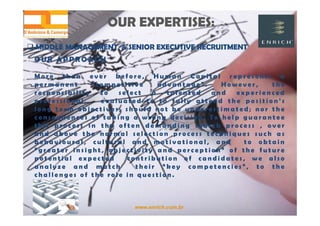 www.enrich.com.br
OUR A PPROACH
M o r e t h a n e v e r b e f o r e , H u m a n C a p i t a l r e p r e s e n t s a
p e r m a n e n t “ c o m p e t i t i v e a d v a n t a g e ” . H o w e v e r , t h e
r e s p o n s i b i l i t y t o s e l e c t a t a l e n t e d a n d e x p e r i e n c e d
p r o f e s s i o n a l , e v a l u a t e d t o t o f u l l y a t t e n d t h e p o s i t i o n ’ s
l o n g t e r m o b j e c t i v e s , s h o u l d n o t b e u n d e r e s t i m a t e d ; n o r t h e
c o n s e q u e n c e s o f t a k i n g a w r o n g d e c i s i o n . T o h e l p g u a r a n t e e
t h i s p r o c e s s i n t h e o f t e n d e m a n d i n g s e a r c h p r o c e s s , o v e r
a n d a b o v e t h e n o r m a l s e l e c t i o n p r o c e s s t e c h n i q u e s s u c h a s
b e h a v i o u r a l , c u l t u r a l a n d m o t i v a t i o n a l , a n d t o o b t a i n
“ g r e a t e r i n s i g h t , o b j e c t i v i t y a n d p e r c e p t i o n ” o f t h e f u t u r e
p o t e n t i a l e x p e c t e d c o n t r i b u t i o n o f c a n d i d a t e s , w e a l s o
a n a l y z e a n d m a t c h t h e i r “ k e y c o m p e t e n c i e s ” , t o t h e
c h a l l e n g e s o f t h e r o l e i n q u e s t i o n .
OUR EXPERTISES:OUR EXPERTISES:
 MIDDLE MANAGEMENT & SENIOR EXECUTIVE RECRUITMENT MIDDLE MANAGEMENT & SENIOR EXECUTIVE RECRUITMENT
 