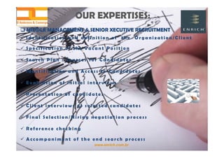 www.enrich.com.br
OUR EXPERTISES:OUR EXPERTISES:
 MIDDLE MANAGEMENT & SENIOR XECUTIVE RECRUITMENT MIDDLE MANAGEMENT & SENIOR XECUTIVE RECRUITMENT
 I d e n t i f i c a t i o n a n d d e f i n i t i o n o f t h e O r g a n i z a t i o n / C l i e n t
 S p e c i f i c a t i o n o f t h e V a c a n t P o s i t i o n
 S e a r c h P l a n / S o u r c e s f o r C a n d i d a t e s
 I d e n t i f i c a t i o n a n d A c c e s s t o C a n d i d a t e s
 E v a l u a t i o n o f i n i t i a l i n t e r v i e w s
 P r e s e n t a t i o n o f c a n d i d a t e s
 C l i e n t i n t e r v i e w s o f s e l e c t e d c a n d i d a t e s
 F i n a l S e l e c t i o n / H i r i n g n e g o t i a t i o n p r o c e s s
 R e f e r e n c e c h e c k i n g
 A c c o m p a n i m e n t o f t h e e n d s e a r c h p r o c e s s
 
