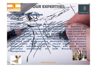 www.enrich.com.br
OUR EXPERTISES:OUR EXPERTISES:
 STRATEGIC REMUNERATION STRATEGIC REMUNERATION
CONTEXT
E f f i c i e n t a n d a u d a c i o u s p r a c t i c e s w i t h i n H R ’ s i n t e r n a l
p o l i c i e s , c a n o f t e n b r i n g c o n s i d e r a b l e b e n e f i t s t o
O r g a n i z a t i o n a l P e r f o r m a n c e . A l l i n t e r n a l s e c t o r s w i t h i n t h e
o r g a n i z a t i o n r e q u i r e i n n o v a t i v e p r a c t i c e s f o r t h e p u r p o s e o f
“ O b t a i n i n g B e t t e r O p e r a t i o n a l R e s u l t s ” o r “ I m p r o v e d R O I ”
t o t h e S h a r e h o l d e r s , s u c h a s S t a f f A t t r a c t i o n a n d R e t e n t i o n
P o l i c i e s . A s s u c h , o r g a n i z a t i o n s s h o u l d i m p l e m e n t m e d i u m
a n d l o n g t e r m R e m u n e r a t i o n S t r a t e g i e s a n d P r o g r a m m e s ,
w h i c h w i t h i n t h e i r s t r u c t u r e , s h o u l d e s t a b l i s h B u s i n e s s
O b j e c t i v e s , i n d i v i d u a l l y o r b y T e a m s , a n d w h i c h s h o u l d
c o n s t i t u t e a l t e r n a t i v e s f o r b o t h R e w a r d a n d f o r
R e c o g n i t i o n .
 