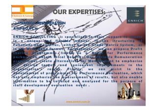 www.enrich.com.br
OUR EXPERTISES:OUR EXPERTISES:
 STRATEGIC REMUNERATION STRATEGIC REMUNERATION
APPROACH
E N R I C H C O N S U L T I N G i s s p e c i a l i z e d i n t h e i r s u p p o r t t o c l i e n t s
i n a u n i q u e a n d f l e x i b l e m a n n e r , i n t h e s t r u c t u r i n g o f
F u n c t i o n s a n d S a l a r i e s , e i t h e r b y t h e G r a d e / M a t r i x S y s t e m , o r
i n t h e W i d e B a n d f o r m a t . F u r t h e r m o r e , w e c a n p r o p o s e P r o f i t
S h a r i n g P r o g r a m m e s l i n k e d t o a B o n u s f o r P e r f o r m a n c e
p a c k a g e , t o o b t a i n F i s c a l B e n e f i t s . O u r V a r i a b l e R e m u n e r a t i o n
p r o g r a m m e s c r e a t e a l t e r n a t i v e s f o r M a n a g e m e n t t o e m p h a s i z e
t h e d e s i r e d t a r g e t s a n d c o n s e q u e n t i m p r o v e m e n t s i n t h e
o r g a n i z a t i o n ’ s r e s u l t s . F i n a l l y , w e c a n a s s i s t i n t h e
d e v e l o p m e n t o f p r o g r a m m e s f o r P e r f o r m a n c e E v a l u a t i o n , w h i c h
n o t o n l y e m p h a s i z e t h e m e a s u r e m e n t o f r e s u l t s , b u t a l s o e n a b l e
i n f o r m a t i o n t o b e c o l l a t e d a n d a n a l y z e d f o r t h e p u r p o s e o f
s t a f f d e v e l o p m e n t e v a l u a t i o n n e e d s .
 