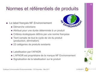 Normes et référentiels de produits Le label français NF EnvironnementDémarche volontaireAttribué pour une durée déterminée à un produitCritères écologiques définis par une norme françaiseTient compte de tout le cycle de vie du produit (production, élimination)22 catégories de produits existantsLabellisation par l’AFNOR L’AFNOR est propriétaire de la marque NF EnvironnementSignalisation de la labellisation sur le produit27/05/201110Colloque Communication Environnementale – CCI Nouméa – Mai 2011