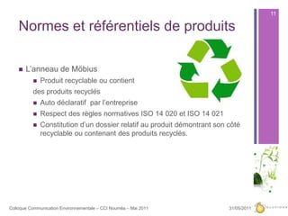 Normes et référentiels de produitsL’anneau de MöbiusProduit recyclable ou contient des produits recyclésAuto déclaratif  par l’entrepriseRespect des règles normatives ISO 14 020 et ISO 14 021Constitution d’un dossier relatif au produit démontrant son côté recyclable ou contenant des produits recyclés.27/05/201111Colloque Communication Environnementale – CCI Nouméa – Mai 2011