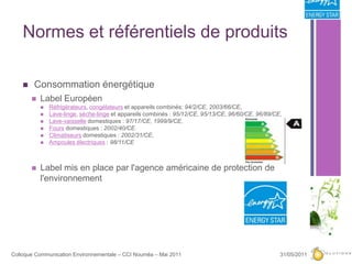 Normes et référentiels de produits Consommation énergétiqueLabel EuropéenRéfrigérateurs, congélateurs et appareils combinés: 94/2/CE, 2003/66/CE, Lave-linge, sèche-linge et appareils combinés : 95/12/CE, 95/13/CE, 96/60/CE, 96/89/CE, Lave-vaisselle domestiques : 97/17/CE, 1999/9/CE, Fours domestiques : 2002/40/CE. Climatiseurs domestiques : 2002/31/CE, Ampoules électriques : 98/11/CELabel mis en place par l'agence américaine de protection de l'environnement27/05/201112Colloque Communication Environnementale – CCI Nouméa – Mai 2011