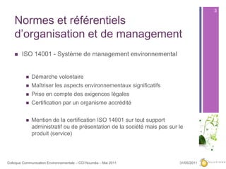 Normes et référentiels d’organisation et de management ISO 14001 - Système de management environnementalDémarche volontaireMaîtriser les aspects environnementaux significatifsPrise en compte des exigences légalesCertification par un organisme accréditéMention de la certification ISO 14001 sur tout support administratif ou de présentation de la société mais pas sur le produit (service)27/05/20113Colloque Communication Environnementale – CCI Nouméa – Mai 2011