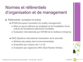 Normes et référentiels d’organisation et de management Référentiels  européen et autresEFQM (Europeenfoundation for quality management)Mise en œuvre efficace de stratégies et de l'installation d'une culture de l'excellence.(démarche sociétale)Evaluation internationale par l’EFQM de la meilleure entrepriseSIES (Système international d’évaluation de la sécurité)Maîtrise des pertes dont environnementalesEvaluation par niveaux (de 1 à 10)Evaluation par organisme DNV (Dest NorskeVéritas)27/05/20114Colloque Communication Environnementale – CCI Nouméa – Mai 2011