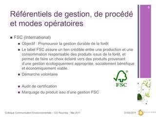 Référentiels de gestion, de procédé et modes opératoiresFSC (International)Objectif : Promouvoir la gestion durable de la forêtLe label FSC assure un lien crédible entre une production et une consommation responsable des produits issus de la forêt, et permet de faire un choix éclairé vers des produits provenant d’une gestion écologiquement appropriée, socialement bénéfique et économiquement viable.Démarche volontaireAudit de certificationMarquage du produit issu d’une gestion FSC27/05/20116Colloque Communication Environnementale – CCI Nouméa – Mai 2011