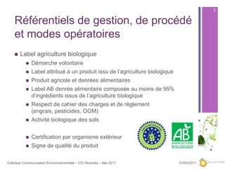 Référentiels de gestion, de procédé et modes opératoiresLabel agriculture biologique Démarche volontaireLabel attribué à un produit issu de l’agriculture biologiqueProduit agricole et denrées alimentairesLabel AB denrée alimentaire composée au moins de 95% d’ingrédients issus de l’agriculture biologiqueRespect de cahier des charges et de règlement (engrais, pesticides, OGM)Activité biologique des solsCertification par organisme extérieurSigne de qualité du produit27/05/20117Colloque Communication Environnementale – CCI Nouméa – Mai 2011
