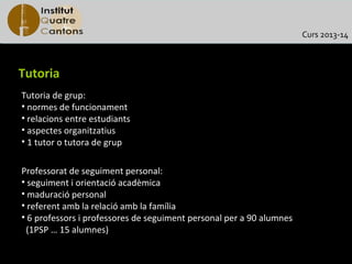 Curs 2013-14



Tutoria
Tutoria de grup:
• normes de funcionament
• relacions entre estudiants
• aspectes organitzatius
• 1 tutor o tutora de grup

Professorat de seguiment personal:
• seguiment i orientació acadèmica
• maduració personal
• referent amb la relació amb la família
• 6 professors i professores de seguiment personal per a 90 alumnes
 (1PSP … 15 alumnes)
 