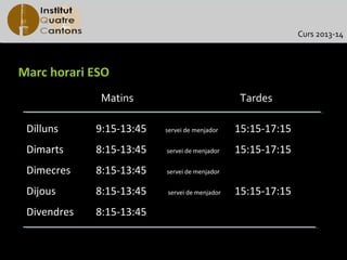 Curs 2013-14



Marc horari ESO
              Matins                            Tardes

 Dilluns     9:15-13:45   servei de menjador   15:15-17:15
 Dimarts     8:15-13:45   servei de menjador   15:15-17:15
 Dimecres    8:15-13:45   servei de menjador


 Dijous      8:15-13:45   servei de menjador   15:15-17:15
 Divendres   8:15-13:45
 