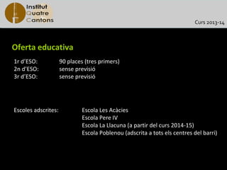 Curs 2013-14



Oferta educativa
1r d’ESO:            90 places (tres primers)
2n d’ESO:            sense previsió
3r d’ESO:            sense previsió




Escoles adscrites:            Escola Les Acàcies
                              Escola Pere IV
                              Escola La Llacuna (a partir del curs 2014-15)
                              Escola Poblenou (adscrita a tots els centres del barri)
 