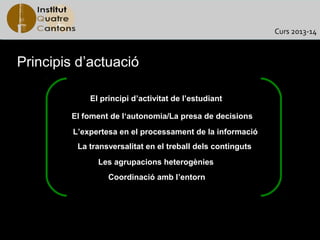 Curs 2013-14



Principis d’actuació

             El principi d’activitat de l’estudiant

        El foment de l‘autonomia/La presa de decisions
         L’expertesa en el processament de la informació
          La transversalitat en el treball dels continguts
               Les agrupacions heterogènies
                  Coordinació amb l’entorn
 
