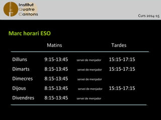 Curs 2014-15

Marc horari ESO
Matins

Tardes

Dilluns

9:15-13:45

servei de menjador

15:15-17:15

Dimarts

8:15-13:45

servei de menjador

15:15-17:15

Dimecres

8:15-13:45

servei de menjador

Dijous

8:15-13:45

servei de menjador

Divendres

8:15-13:45

servei de menjador

15:15-17:15

 