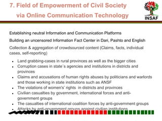 INSAF
3. Field Empowerment of Civil Society
via Online Communication
Establishing neutral Information and Communication Platform
Building an uncensored Information Fact Center in Dari, Pashto and English
Collection & aggregation of crowdsourced content (Claims, facts, individual
cases, self-reporting)
● Corruption cases in state agencies and institutions in districts and
provinces
● Claims and accusations of human rights abuses by politicians and warlords
and those working in state institutions such as ANSF
● The violations of women’s rights in districts and provinces
● Civilian casualties by government, international forces and anti-
government groups
● The casualties of international coalition forces by anti-government groups
● Attacks by anti-government groups against civilian institutions
 