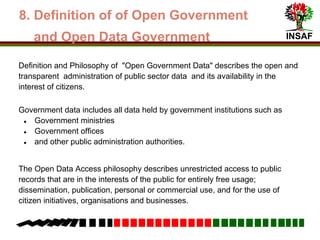 INSAF
Definition and Philosophy of "Open Government Data" describes the open and
transparent administration of public sector data and its availability in the
interest of citizens.
Government data includes all data held by government institutions such as
● Government ministries
● Government offices
● and other public administration authorities.
The Open Data Access philosophy describes unrestricted access to public
records that are in the interests of the public for entirely free usage which
includes:
dissemination, publication, personal or commercial use, and for the use of
citizen initiatives, organisations and businesses.
4. Field of Open Government and
Open Data Government
 