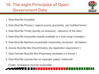 INSAF
6. The eight Principles of Open
Government Data
1. Data Must Be Complete
2. Data Must Be Primary (original source, granularity, not modified forms)
3. Data Must Be Timely (available as soon as possibe, in relation to the
relevancy of the data )
4. Data Must Be Accessible (readily available to a wide range of people )
5. Data Must Be Machine Processable (reasonably structured , formatted )
6. Access Must Be Non-Discriminatory (no registration requirement )
7. Data Formats Must Be Non-Proprietary (available in a variety of formats )
8. Data Must Be License-free (no copyright, patent, trademark)
9. Finally, compliance must be reviewable.
 
