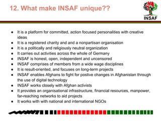 INSAF
8. What make INSAF unique??
● It is a platform for committed, action focused personalities with creative
ideas
● It is a registered charity and and a non partisan organisation
● It is a politically and religiously neutral organization
● It carries out activities across the whole of Germany
● INSAF is honest, open, independent and uncensored
● INSAF comprises of members from a wide wage disciplines
● It is result-oriented, and focuses on long-term projects
● INSAF enables Afghans to strive for positive changes in Afghanistan
through the use of digital technology
● INSAF works closely with Afghan activists
● It provides an organisational infrastructure, financial resources, manpower,
far-reaching networks to aid projects
● It works with with national and international NGOs
 