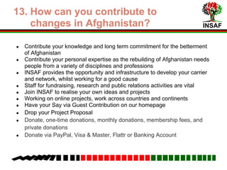 INSAF
9. How can you contribute to
changes in Afghanistan?
● Contribute your knowledge and long term commitment for the betterment
of Afghanistan
● Contribute your personal expertise to the cause, as the rebuilding of
Afghanistan needs people from a variety of disciplines and professions
● INSAF provides the opportunity and infrastructure to develop your career
and network, whilst working for a positive and worthwhile cause
● Staff for fundraising, research and public relations activities are vital
● Join INSAF to realise your own ideas and projects
● Work on online projects, work across countries and continents
● You can have your Say via Guest Contribution on our homepage
● Drop your Project Proposal
● Donate; one-time donations, monthly donations, membership fees, and
private donations
● Donate via PayPal, Visa & Master, Flattr or Banking Account
 