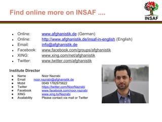 INSAF
Find online more on INSAF ....
● Online www.afghanistik.de (German)
● Online www.afghanistik.de/insaf-in-english (English)
● Online http://goo.gl/rHK35A (Dari)
● Email info@afghanistik.de
● Facebook www.facebook.com/groups/afghanistik
● XING www.xing.com/net/afghanistik
● Twitter www.twitter.com/afghanistik
Institute Director
● Name Noor Nazrabi
● Mobil 0049 1782975622
● Email noor.nazrabi@afghanistik.de
● Twitter https://twitter.com/NoorNazrabi
● Facebook www.facebook.com/noor.nazrabi
● XING www.xing.to/Nazrabi
● Availability Please contact via mail or Twitter
 