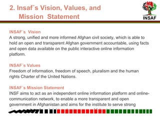 INSAF
2. Vision, Values and Mission Statement
Vision
A strong, unified and informed Afghan civil society, which is able to hold an
open and transparent Afghan government accountable, using facts and open
data available on the interactive online information platform.
Values
Freedom of information, freedom of speech, pluralism and the human rights
Charter of the United Nations.
Mission Statement
Act as an independent online information platform and network,
Enable a more transparent and open government in Afghanistan
Serve strong change makers for a bright and autonomous Afghanistan.
 