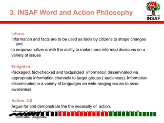 INSAF
3. Word and Action Philosophy
Inform.
Information and facts are to be used as tools by citizens to bring about changes
Empower citizens to make more informed decisions on a variety of issues
Enlighten.
Packaged, fact-checked and textualized information disseminated via
appropriate information channels to target groups.
Information disseminated in a variety of languages to reach all sections of
target audience
Action. 2.0
Argue and demonstrate the necessity of action oriented projects for change
Informed citizens can then prepare and carry out practical projects.
 