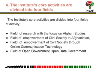 INSAF
5. The Institute’s core activities are
divided into four fields
1. Field of research with the focus on Afghan Studies
2. Field of empowerment of Civil Society in Afghanistan
3. Field of empowerment of Civil Society through Online
Communication Technology
4. Field of Open Government, Open Data Government
and Freedom of Information Laws withinin the Afghan
Constitution
 