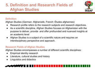 INSAF
1. Field Research Fields of Afghan
Studies
Definition
Afghan Studies (German: Afghanistik, French: Études afghannes)
● Research profile refers to the subject and objectives of the research
● As a scientific discipline, Afghan Studies focuses on Afghanistan with the
purpose to deliver, provide and offer profound and nuanced insights at an
academic level
● Afghan Studies is a subject of a scientific nature and requires an
interdisciplinary perspective and approach.
Research Fields of Afghan Studies
Afghan Studies encompasses a number of different scientific disciplines:
● Empirical identity research
● Literature, cultural studies and history
● Linguistics and didactics
 