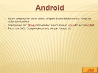 




sistem pengendalian untuk peranti bergerak seperti telefon selular, komputer
tablet dan notebook
dibangunkan oleh Google berdasarkan sistem perisian Linux dan perisian GNU
Pada Julai 2000, Google bekerjasama dengan Android Inc

HOME

 
