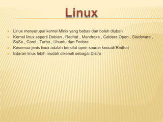 





Linux menyerupai kernel Minix yang bebas dan boleh diubah
Kernel linux seperti Debian , Redhat , Mandrake , Caldera Open , Slackware ,
SuSe , Corel , Turbo , Ubuntu dan Fedora
Kesemua jenis linux adalah bersifat open source kecuali Redhat
Edaran linux lebih mudah dikenali sebagai Distro

 