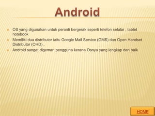 





OS yang digunakan untuk peranti bergerak seperti telefon selular , tablet
notebook
Memiliki dua distributor iaitu Google Mail Service (GMS) dan Open Handset
Distributor (OHD) ,
Android sangat digemari pengguna kerana Osnya yang lengkap dan baik

HOME

 