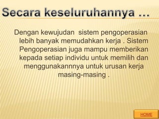 Dengan kewujudan sistem pengoperasian
lebih banyak memudahkan kerja . Sistem
Pengoperasian juga mampu memberikan
kepada setiap individu untuk memilih dan
menggunakannnya untuk urusan kerja
masing-masing .

HOME

 