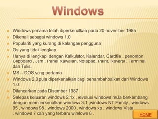 













Windows pertama telah diperkenalkan pada 20 november 1985
Dikenali sebagai windows 1.0
Populariti yang kurang di kalangan pengguna
Os yang tidak lengkap
Hanya di lengkapi dengan Kalkulator, Kalendar, Cardfile , penonton
Clipboard , Jam , Panel Kawalan, Notepad, Paint, Reversi , Terminal
dan Tulis.
MS – DOS yang pertama
Windows 2.0 pula diperkenalkan bagi penambahbaikan dari Windows
1.0
Dilancarkan pada Disember 1987
Selepas keluaran windows 2.1x , revolusi windows mula berkembang
dengan memperkenalkan windows 3.1 ,windows NT Family , windows
95 , windows 98 , windows 2000 , windows xp , windows Vista
, windows 7 dan yang terbaru windows 8 .
HOME

 