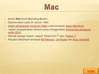 







bererti Macintosh Operating System
Diperkenalkan pada 24 Januari 1984
sistem pengoperasi komputer Apple untuk komputer Apple Macintosh
sistem pengoperasian pertama yang menggunakan antaramuka pengguna
grafik (GUI).
dikenali sebagai Sistem, seperti "Sistem 6.0.7" atau "Sistem 7“
Pasukan Macintosh termasuk Bill Atkinson, Jef Raskin dan Andy Hertzfeld.

HOME

 