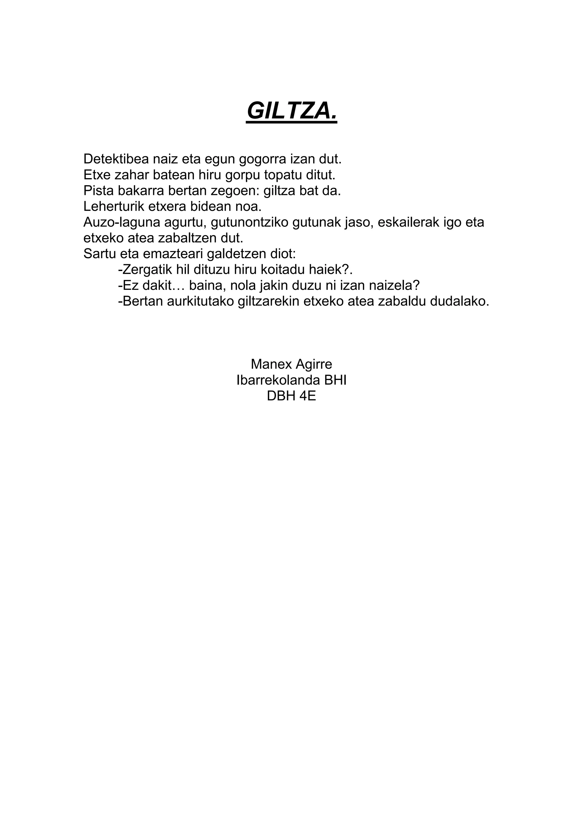 GILTZA.
Detektibea naiz eta egun gogorra izan dut.
Etxe zahar batean hiru gorpu topatu ditut.
Pista bakarra bertan zegoen: giltza bat da.
Leherturik etxera bidean noa.
Auzo-laguna agurtu, gutunontziko gutunak jaso, eskailerak igo eta
etxeko atea zabaltzen dut.
Sartu eta emazteari galdetzen diot:
      -Zergatik hil dituzu hiru koitadu haiek?.
      -Ez dakit… baina, nola jakin duzu ni izan naizela?
      -Bertan aurkitutako giltzarekin etxeko atea zabaldu dudalako.



                           Manex Agirre
                         Ibarrekolanda BHI
                              DBH 4E
 
