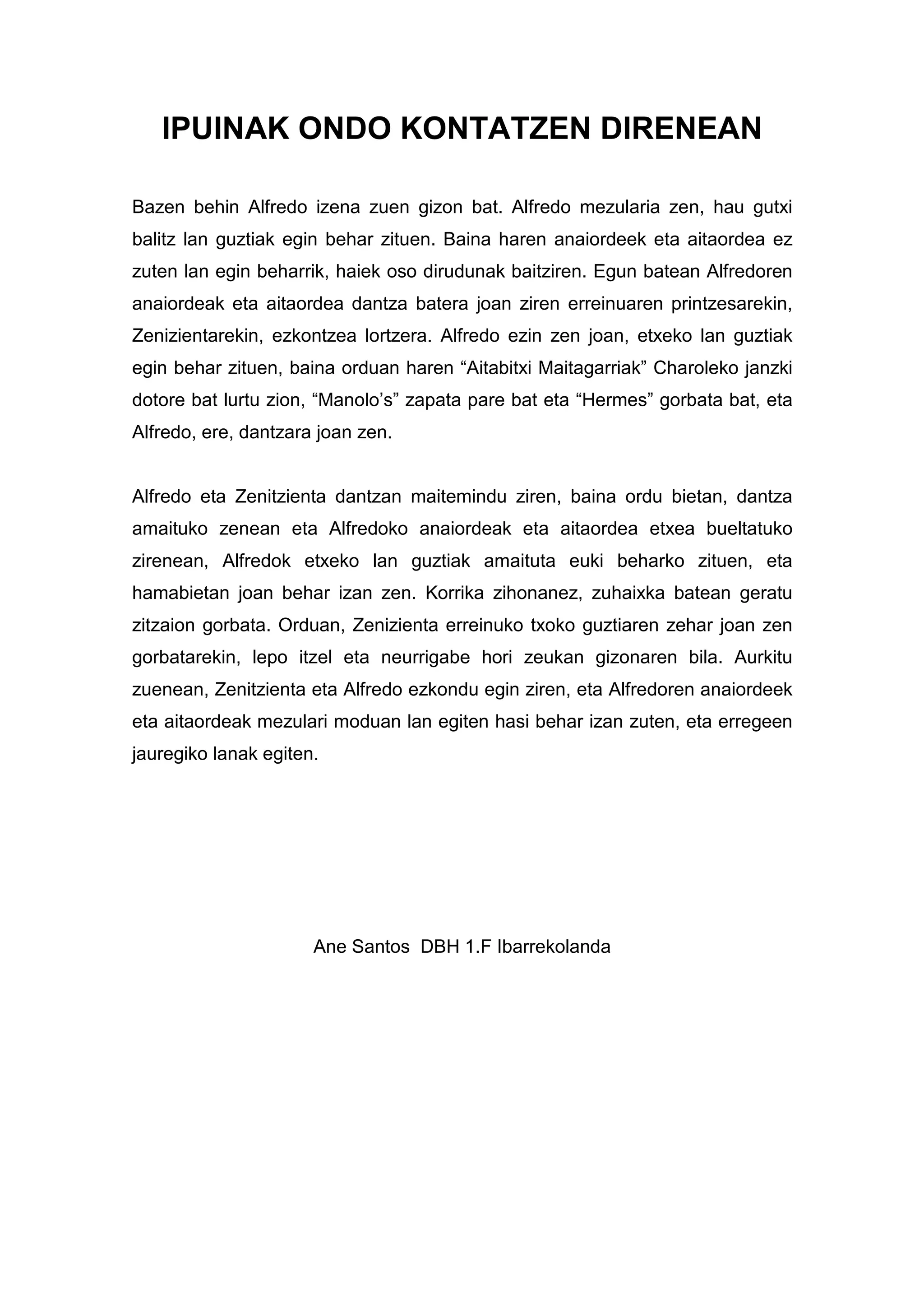 IPUINAK ONDO KONTATZEN DIRENEAN

Bazen behin Alfredo izena zuen gizon bat. Alfredo mezularia zen, hau gutxi
balitz lan guztiak egin behar zituen. Baina haren anaiordeek eta aitaordea ez
zuten lan egin beharrik, haiek oso dirudunak baitziren. Egun batean Alfredoren
anaiordeak eta aitaordea dantza batera joan ziren erreinuaren printzesarekin,
Zenizientarekin, ezkontzea lortzera. Alfredo ezin zen joan, etxeko lan guztiak
egin behar zituen, baina orduan haren “Aitabitxi Maitagarriak” Charoleko janzki
dotore bat lurtu zion, “Manolo’s” zapata pare bat eta “Hermes” gorbata bat, eta
Alfredo, ere, dantzara joan zen.


Alfredo eta Zenitzienta dantzan maitemindu ziren, baina ordu bietan, dantza
amaituko zenean eta Alfredoko anaiordeak eta aitaordea etxea bueltatuko
zirenean, Alfredok etxeko lan guztiak amaituta euki beharko zituen, eta
hamabietan joan behar izan zen. Korrika zihonanez, zuhaixka batean geratu
zitzaion gorbata. Orduan, Zenizienta erreinuko txoko guztiaren zehar joan zen
gorbatarekin, lepo itzel eta neurrigabe hori zeukan gizonaren bila. Aurkitu
zuenean, Zenitzienta eta Alfredo ezkondu egin ziren, eta Alfredoren anaiordeek
eta aitaordeak mezulari moduan lan egiten hasi behar izan zuten, eta erregeen
jauregiko lanak egiten.




                      Ane Santos DBH 1.F Ibarrekolanda
 