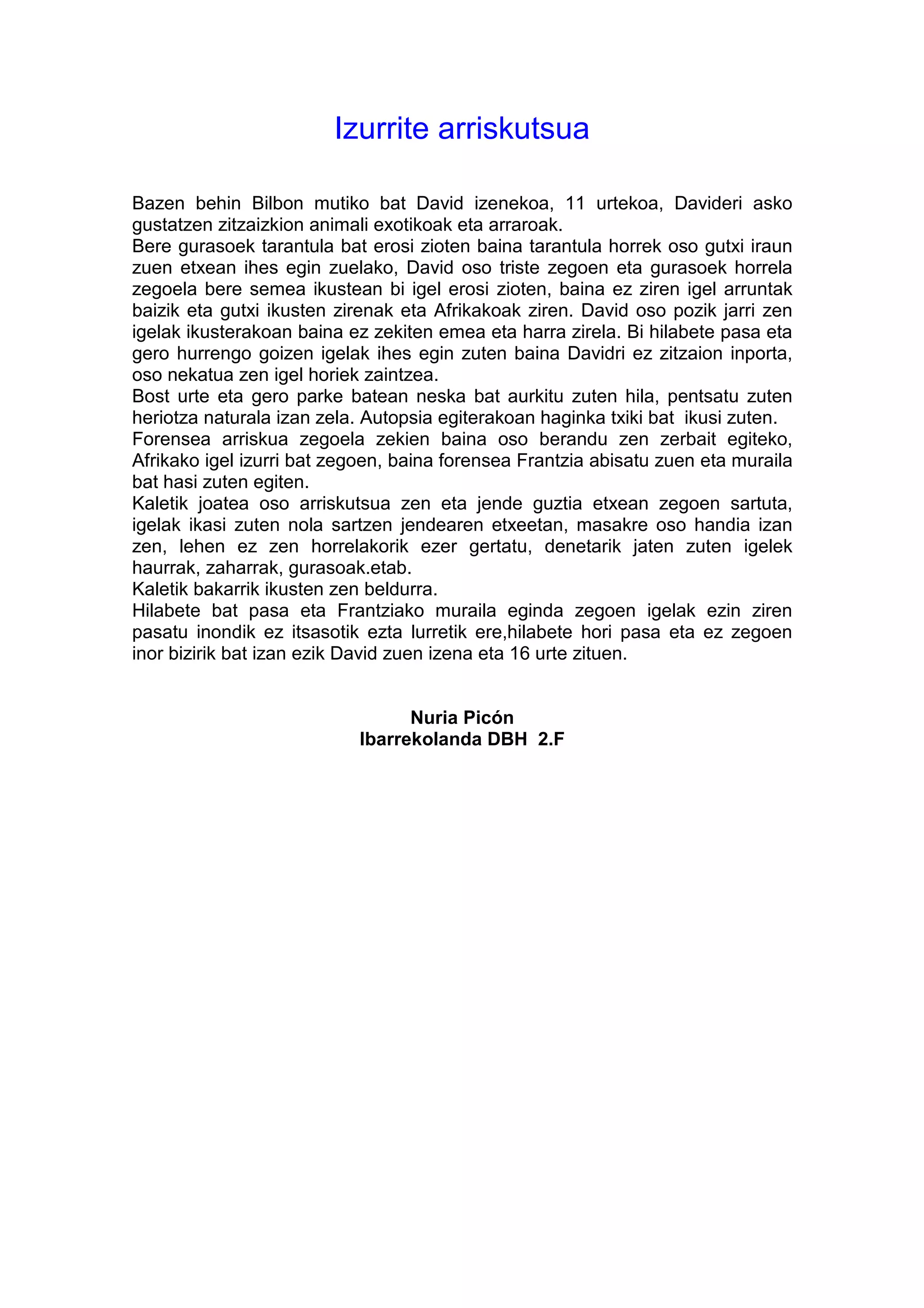 Izurrite arriskutsua

Bazen behin Bilbon mutiko bat David izenekoa, 11 urtekoa, Davideri asko
gustatzen zitzaizkion animali exotikoak eta arraroak.
Bere gurasoek tarantula bat erosi zioten baina tarantula horrek oso gutxi iraun
zuen etxean ihes egin zuelako, David oso triste zegoen eta gurasoek horrela
zegoela bere semea ikustean bi igel erosi zioten, baina ez ziren igel arruntak
baizik eta gutxi ikusten zirenak eta Afrikakoak ziren. David oso pozik jarri zen
igelak ikusterakoan baina ez zekiten emea eta harra zirela. Bi hilabete pasa eta
gero hurrengo goizen igelak ihes egin zuten baina Davidri ez zitzaion inporta,
oso nekatua zen igel horiek zaintzea.
Bost urte eta gero parke batean neska bat aurkitu zuten hila, pentsatu zuten
heriotza naturala izan zela. Autopsia egiterakoan haginka txiki bat ikusi zuten.
Forensea arriskua zegoela zekien baina oso berandu zen zerbait egiteko,
Afrikako igel izurri bat zegoen, baina forensea Frantzia abisatu zuen eta muraila
bat hasi zuten egiten.
Kaletik joatea oso arriskutsua zen eta jende guztia etxean zegoen sartuta,
igelak ikasi zuten nola sartzen jendearen etxeetan, masakre oso handia izan
zen, lehen ez zen horrelakorik ezer gertatu, denetarik jaten zuten igelek
haurrak, zaharrak, gurasoak.etab.
Kaletik bakarrik ikusten zen beldurra.
Hilabete bat pasa eta Frantziako muraila eginda zegoen igelak ezin ziren
pasatu inondik ez itsasotik ezta lurretik ere,hilabete hori pasa eta ez zegoen
inor bizirik bat izan ezik David zuen izena eta 16 urte zituen.


                                 Nuria Picón
                           Ibarrekolanda DBH 2.F
 