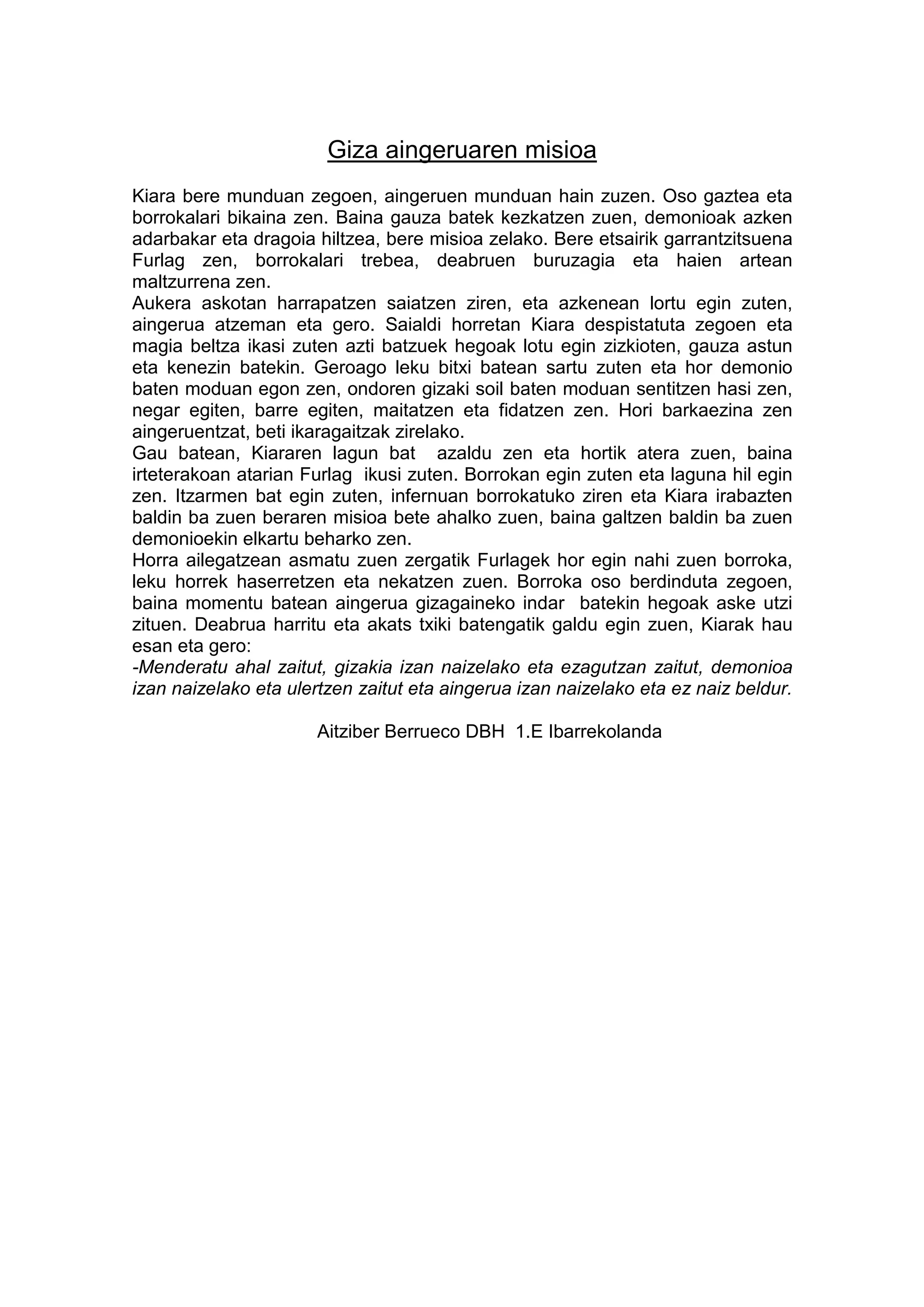 Giza aingeruaren misioa
Kiara bere munduan zegoen, aingeruen munduan hain zuzen. Oso gaztea eta
borrokalari bikaina zen. Baina gauza batek kezkatzen zuen, demonioak azken
adarbakar eta dragoia hiltzea, bere misioa zelako. Bere etsairik garrantzitsuena
Furlag zen, borrokalari trebea, deabruen buruzagia eta haien artean
maltzurrena zen.
Aukera askotan harrapatzen saiatzen ziren, eta azkenean lortu egin zuten,
aingerua atzeman eta gero. Saialdi horretan Kiara despistatuta zegoen eta
magia beltza ikasi zuten azti batzuek hegoak lotu egin zizkioten, gauza astun
eta kenezin batekin. Geroago leku bitxi batean sartu zuten eta hor demonio
baten moduan egon zen, ondoren gizaki soil baten moduan sentitzen hasi zen,
negar egiten, barre egiten, maitatzen eta fidatzen zen. Hori barkaezina zen
aingeruentzat, beti ikaragaitzak zirelako.
Gau batean, Kiararen lagun bat azaldu zen eta hortik atera zuen, baina
irteterakoan atarian Furlag ikusi zuten. Borrokan egin zuten eta laguna hil egin
zen. Itzarmen bat egin zuten, infernuan borrokatuko ziren eta Kiara irabazten
baldin ba zuen beraren misioa bete ahalko zuen, baina galtzen baldin ba zuen
demonioekin elkartu beharko zen.
Horra ailegatzean asmatu zuen zergatik Furlagek hor egin nahi zuen borroka,
leku horrek haserretzen eta nekatzen zuen. Borroka oso berdinduta zegoen,
baina momentu batean aingerua gizagaineko indar batekin hegoak aske utzi
zituen. Deabrua harritu eta akats txiki batengatik galdu egin zuen, Kiarak hau
esan eta gero:
-Menderatu ahal zaitut, gizakia izan naizelako eta ezagutzan zaitut, demonioa
izan naizelako eta ulertzen zaitut eta aingerua izan naizelako eta ez naiz beldur.

                      Aitziber Berrueco DBH 1.E Ibarrekolanda
 