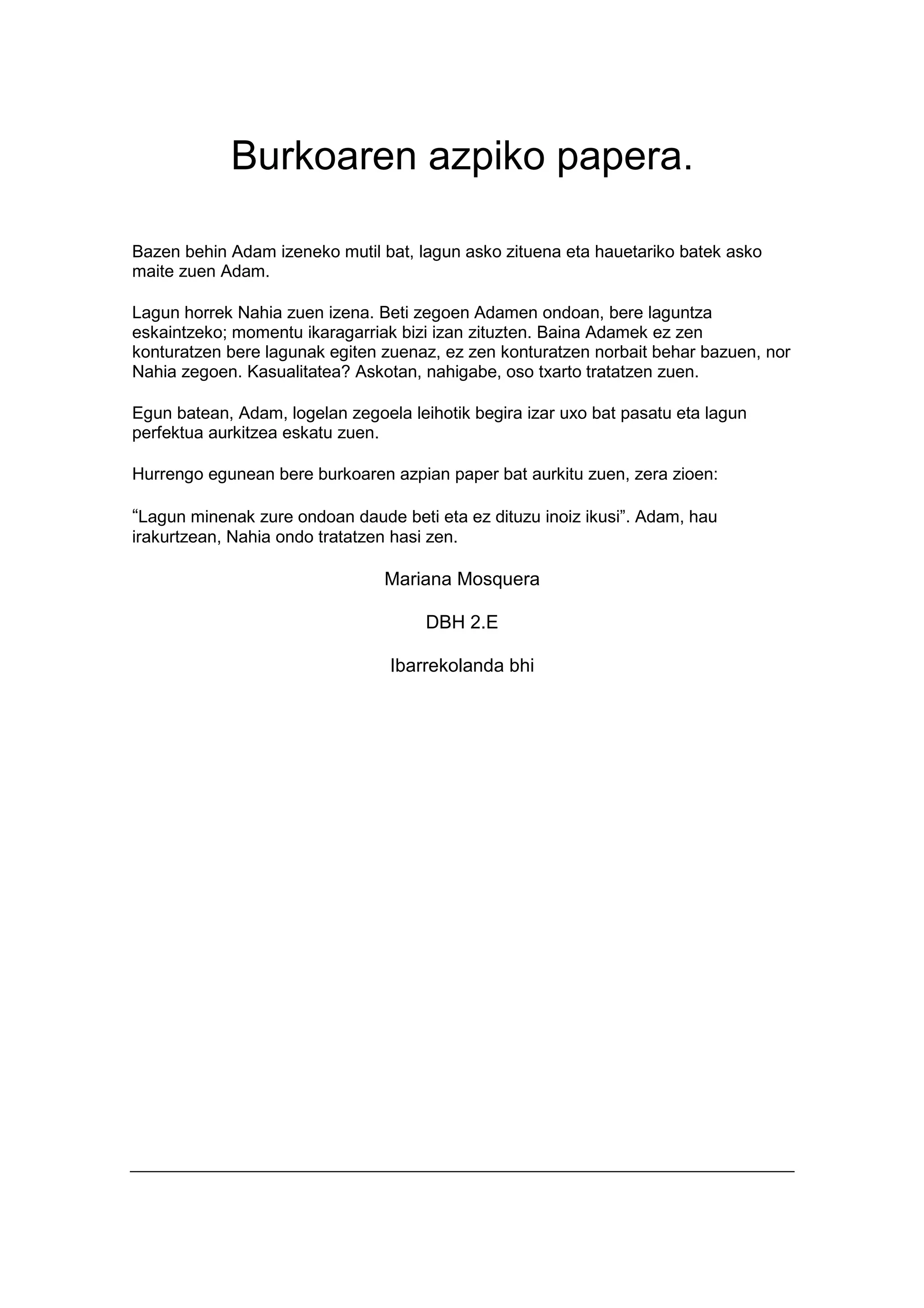 Burkoaren azpiko papera.

Bazen behin Adam izeneko mutil bat, lagun asko zituena eta hauetariko batek asko
maite zuen Adam.

Lagun horrek Nahia zuen izena. Beti zegoen Adamen ondoan, bere laguntza
eskaintzeko; momentu ikaragarriak bizi izan zituzten. Baina Adamek ez zen
konturatzen bere lagunak egiten zuenaz, ez zen konturatzen norbait behar bazuen, nor
Nahia zegoen. Kasualitatea? Askotan, nahigabe, oso txarto tratatzen zuen.

Egun batean, Adam, logelan zegoela leihotik begira izar uxo bat pasatu eta lagun
perfektua aurkitzea eskatu zuen.

Hurrengo egunean bere burkoaren azpian paper bat aurkitu zuen, zera zioen:

“Lagun minenak zure ondoan daude beti eta ez dituzu inoiz ikusi”. Adam, hau
irakurtzean, Nahia ondo tratatzen hasi zen.

                                 Mariana Mosquera

                                      DBH 2.E

                                  Ibarrekolanda bhi
 