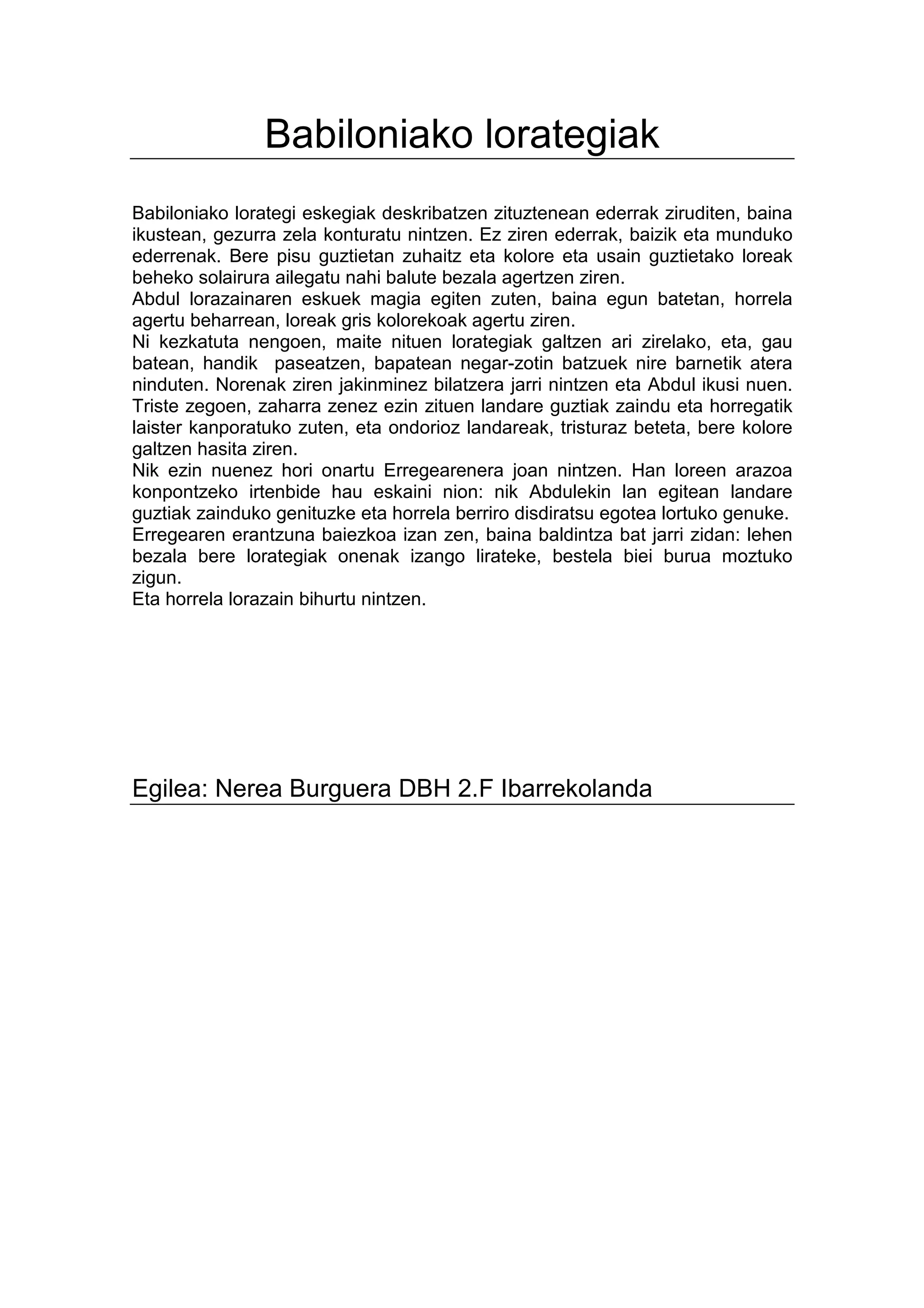 Babiloniako lorategiak
Babiloniako lorategi eskegiak deskribatzen zituztenean ederrak ziruditen, baina
ikustean, gezurra zela konturatu nintzen. Ez ziren ederrak, baizik eta munduko
ederrenak. Bere pisu guztietan zuhaitz eta kolore eta usain guztietako loreak
beheko solairura ailegatu nahi balute bezala agertzen ziren.
Abdul lorazainaren eskuek magia egiten zuten, baina egun batetan, horrela
agertu beharrean, loreak gris kolorekoak agertu ziren.
Ni kezkatuta nengoen, maite nituen lorategiak galtzen ari zirelako, eta, gau
batean, handik paseatzen, bapatean negar-zotin batzuek nire barnetik atera
ninduten. Norenak ziren jakinminez bilatzera jarri nintzen eta Abdul ikusi nuen.
Triste zegoen, zaharra zenez ezin zituen landare guztiak zaindu eta horregatik
laister kanporatuko zuten, eta ondorioz landareak, tristuraz beteta, bere kolore
galtzen hasita ziren.
Nik ezin nuenez hori onartu Erregearenera joan nintzen. Han loreen arazoa
konpontzeko irtenbide hau eskaini nion: nik Abdulekin lan egitean landare
guztiak zainduko genituzke eta horrela berriro disdiratsu egotea lortuko genuke.
Erregearen erantzuna baiezkoa izan zen, baina baldintza bat jarri zidan: lehen
bezala bere lorategiak onenak izango lirateke, bestela biei burua moztuko
zigun.
Eta horrela lorazain bihurtu nintzen.




Egilea: Nerea Burguera DBH 2.F Ibarrekolanda
 