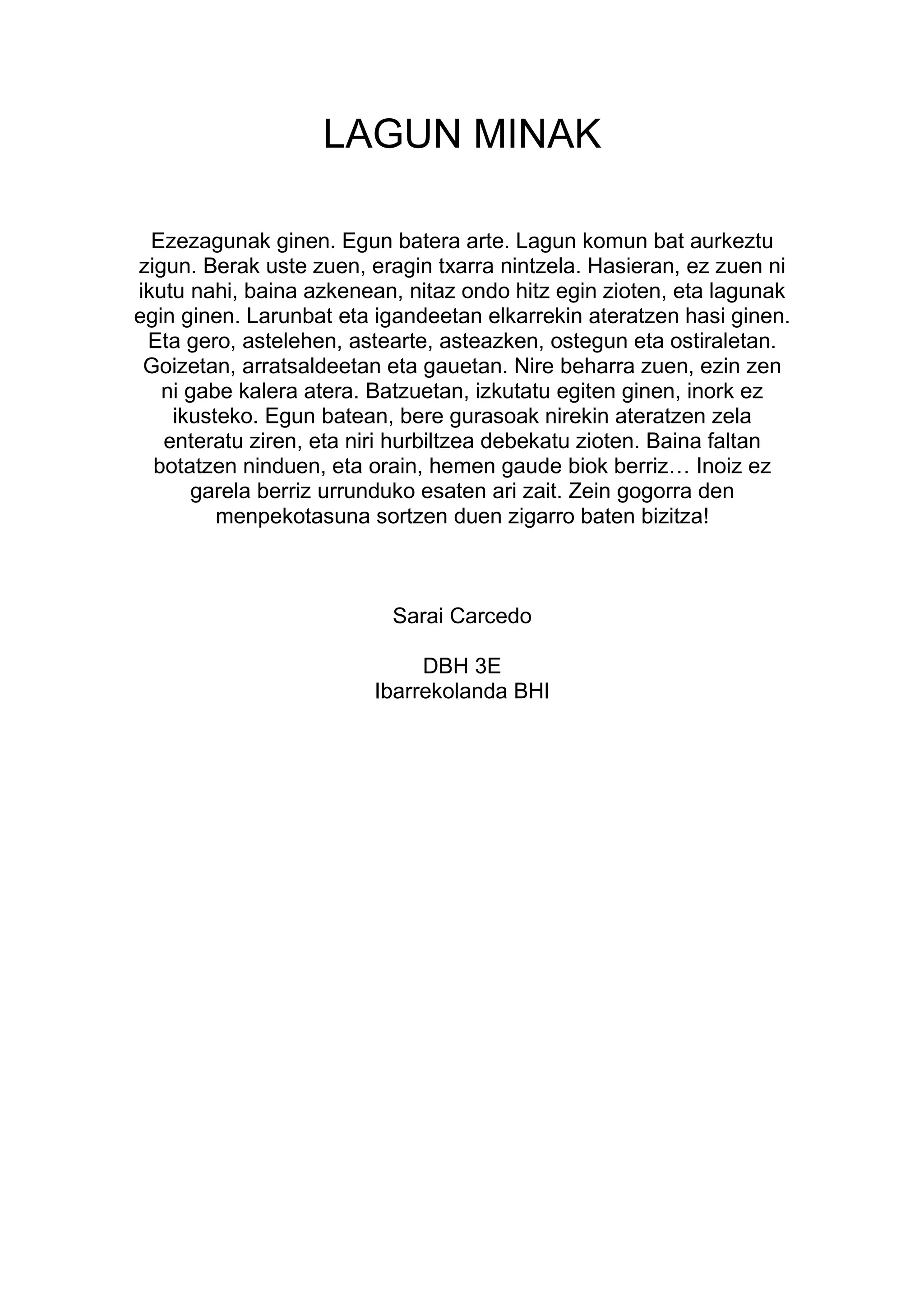 LAGUN MINAK

  Ezezagunak ginen. Egun batera arte. Lagun komun bat aurkeztu
zigun. Berak uste zuen, eragin txarra nintzela. Hasieran, ez zuen ni
ikutu nahi, baina azkenean, nitaz ondo hitz egin zioten, eta lagunak
egin ginen. Larunbat eta igandeetan elkarrekin ateratzen hasi ginen.
 Eta gero, astelehen, astearte, asteazken, ostegun eta ostiraletan.
 Goizetan, arratsaldeetan eta gauetan. Nire beharra zuen, ezin zen
   ni gabe kalera atera. Batzuetan, izkutatu egiten ginen, inork ez
    ikusteko. Egun batean, bere gurasoak nirekin ateratzen zela
   enteratu ziren, eta niri hurbiltzea debekatu zioten. Baina faltan
  botatzen ninduen, eta orain, hemen gaude biok berriz… Inoiz ez
      garela berriz urrunduko esaten ari zait. Zein gogorra den
         menpekotasuna sortzen duen zigarro baten bizitza!



                          Sarai Carcedo

                             DBH 3E
                        Ibarrekolanda BHI
 