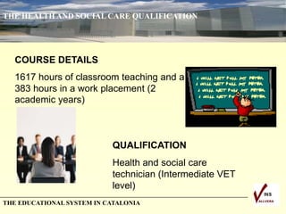 THE HEALTH AND SOCIAL CARE QUALIFICATION
THE EDUCATIONAL SYSTEM IN CATALONIA
COURSE DETAILS
1617 hours of classroom teaching and a
383 hours in a work placement (2
academic years)
QUALIFICATION
Health and social care
technician (Intermediate VET
level)
 