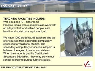 THE EDUCATIONAL SYSTEM IN CATALONIA
INS VALLVERA
TEACHING FACILITIES INCLUDE:
Well equipped ICT classrooms
Practice rooms where students can work with
an adapted flat for disabled people, care
health and social care equipment, etc.
We have 1000 students, 95 teachers and we
offer courses from secondary compulsory
education to vocational studies. The
secondary compulsory education in Spain is
between the ages of twelve and sixteen.
When the students get the Certificate in
Secondary Education, they may stay in our
school in order to pursue further studies.
 