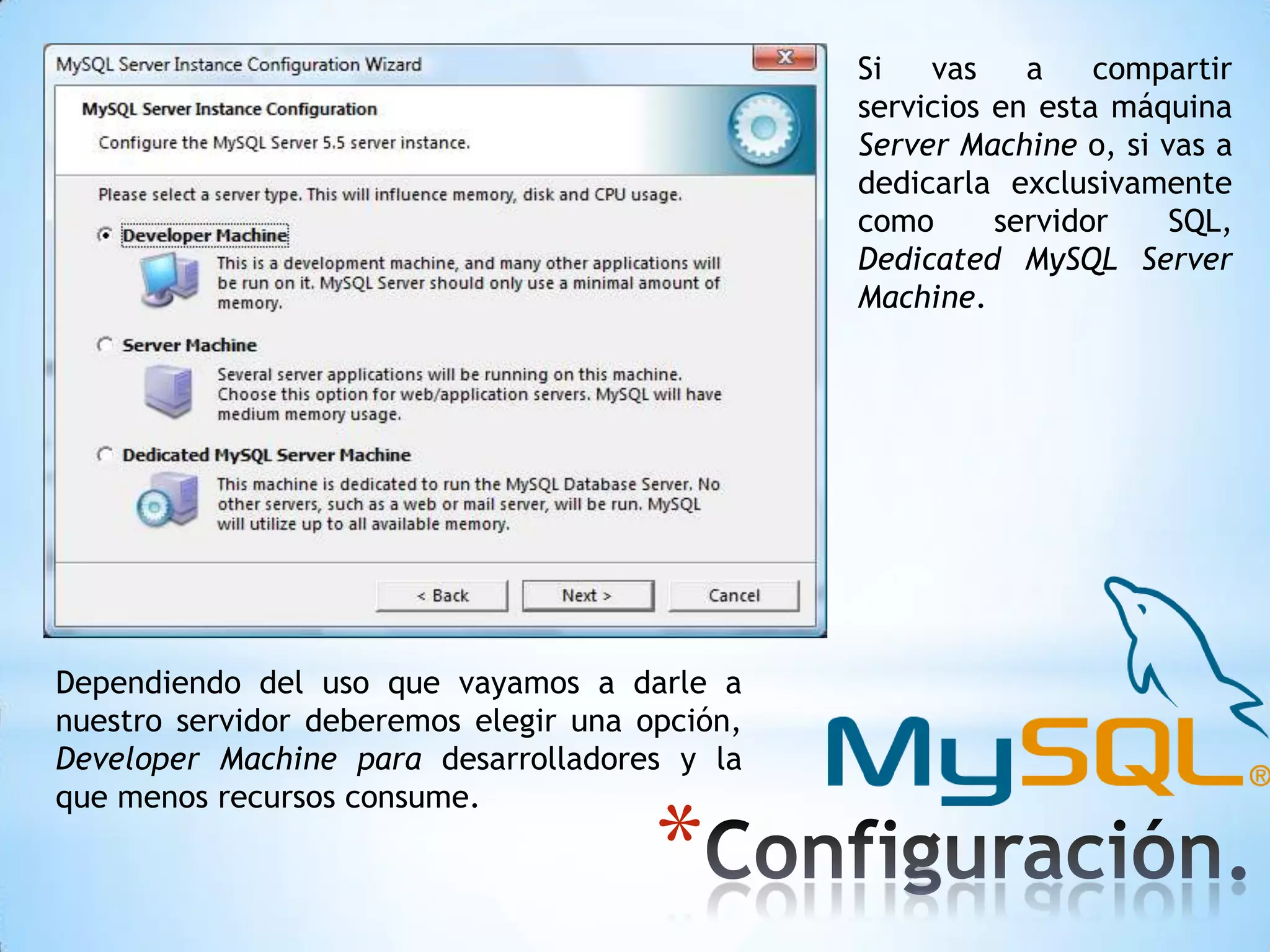 Si
vas
a
compartir
servicios en esta máquina
Server Machine o, si vas a
dedicarla exclusivamente
como
servidor
SQL,
Dedicated MySQL Server
Machine.

Dependiendo del uso que vayamos a darle a
nuestro servidor deberemos elegir una opción,
Developer Machine para desarrolladores y la
que menos recursos consume.

*

 