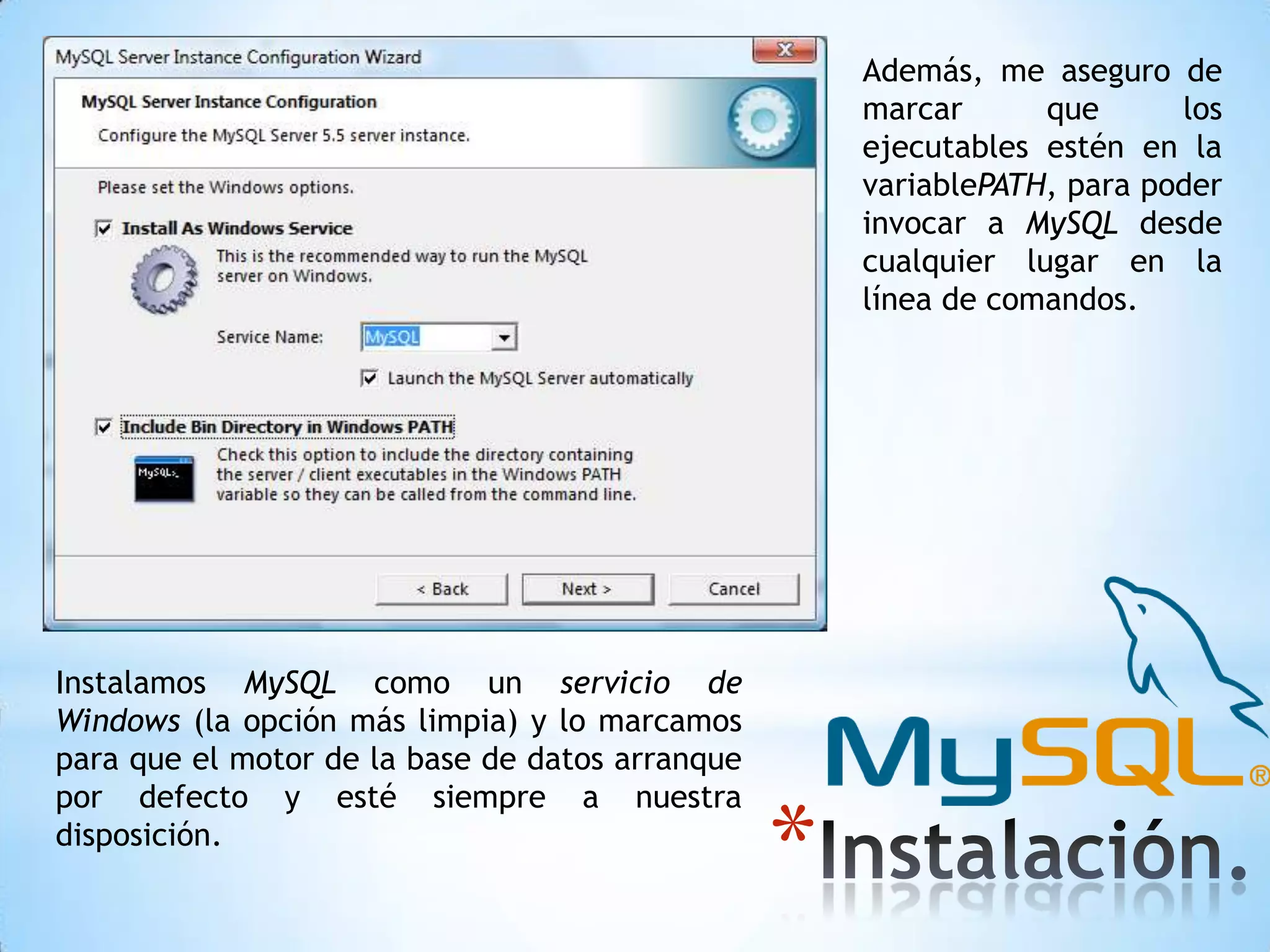 Además, me aseguro de
marcar
que
los
ejecutables estén en la
variablePATH, para poder
invocar a MySQL desde
cualquier lugar en la
línea de comandos.

Instalamos MySQL como un servicio de
Windows (la opción más limpia) y lo marcamos
para que el motor de la base de datos arranque
por defecto y esté siempre a nuestra
disposición.

*

 