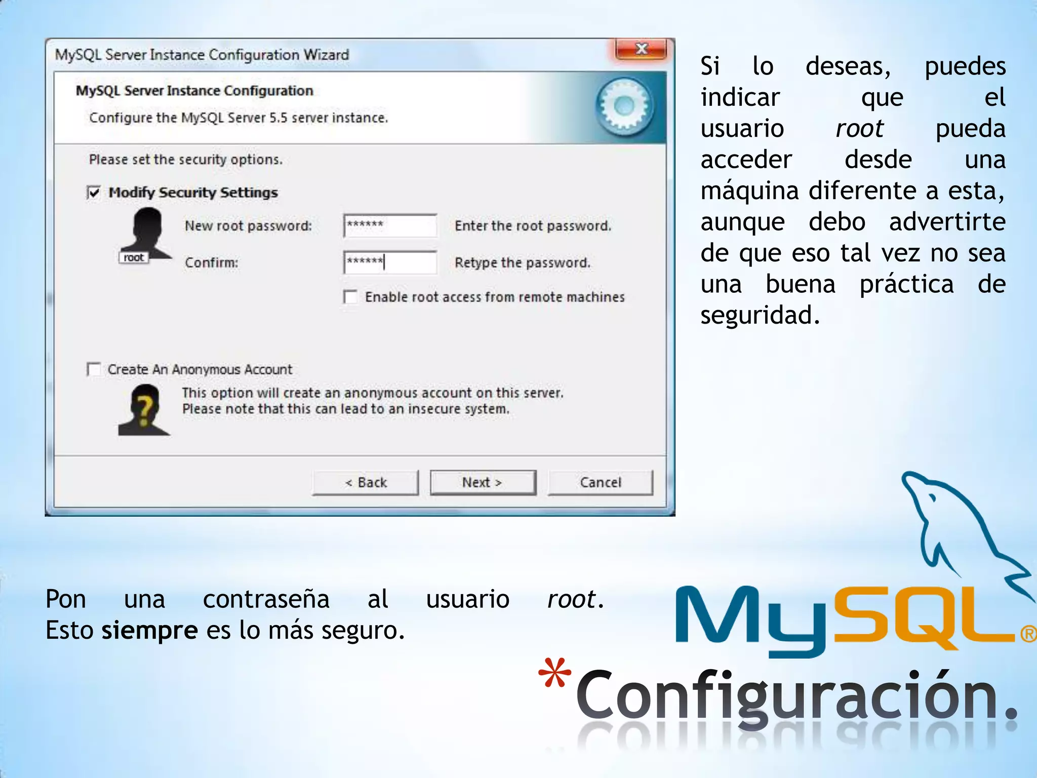 Si lo deseas, puedes
indicar
que
el
usuario
root
pueda
acceder
desde
una
máquina diferente a esta,
aunque debo advertirte
de que eso tal vez no sea
una buena práctica de
seguridad.

Pon una contraseña al usuario
Esto siempre es lo más seguro.

root.

*

 