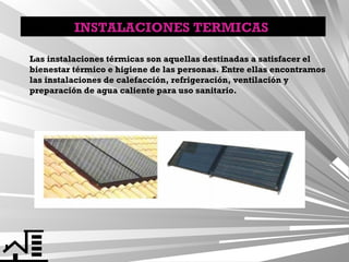 INSTALACIONES TERMICAS
Las instalaciones térmicas son aquellas destinadas a satisfacer el
bienestar térmico e higiene de las personas. Entre ellas encontramos
las instalaciones de calefacción, refrigeración, ventilación y
preparación de agua caliente para uso sanitario.

 