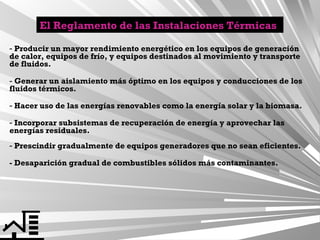 El Reglamento de las Instalaciones Térmicas
- Producir un mayor rendimiento energético en los equipos de generación
de calor, equipos de frío, y equipos destinados al movimiento y transporte
de fluidos.
- Generar un aislamiento más óptimo en los equipos y conducciones de los
fluidos térmicos.
- Hacer uso de las energías renovables como la energía solar y la biomasa.
- Incorporar subsistemas de recuperación de energía y aprovechar las
energías residuales.
- Prescindir gradualmente de equipos generadores que no sean eficientes.
- Desaparición gradual de combustibles sólidos más contaminantes.

 