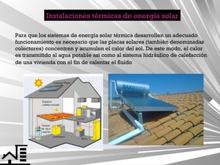 Instalaciones térmicas de energía solar
Para que los sistemas de energía solar térmica desarrollen un adecuado
funcionamiento es necesario que las placas solares (también denominadas
colectores) concentren y acumulen el calor del sol. De este modo, el calor
es transmitido al agua potable así como al sistema hidráulico de calefacción
de una vivienda con el fin de calentar el fluido

 